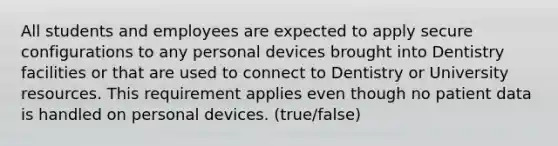 All students and employees are expected to apply secure configurations to any personal devices brought into Dentistry facilities or that are used to connect to Dentistry or University resources. This requirement applies even though no patient data is handled on personal devices. (true/false)