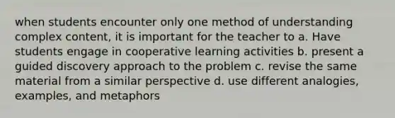 when students encounter only one method of understanding complex content, it is important for the teacher to a. Have students engage in cooperative learning activities b. present a guided discovery approach to the problem c. revise the same material from a similar perspective d. use different analogies, examples, and metaphors