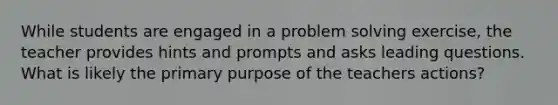 While students are engaged in a problem solving exercise, the teacher provides hints and prompts and asks leading questions. What is likely the primary purpose of the teachers actions?