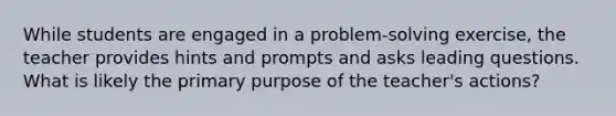 While students are engaged in a problem-solving exercise, the teacher provides hints and prompts and asks leading questions. What is likely the primary purpose of the teacher's actions?