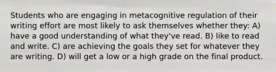 Students who are engaging in metacognitive regulation of their writing effort are most likely to ask themselves whether they: A) have a good understanding of what they've read. B) like to read and write. C) are achieving the goals they set for whatever they are writing. D) will get a low or a high grade on the final product.