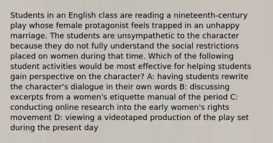 Students in an English class are reading a nineteenth-century play whose female protagonist feels trapped in an unhappy marriage. The students are unsympathetic to the character because they do not fully understand the social restrictions placed on women during that time. Which of the following student activities would be most effective for helping students gain perspective on the character? A: having students rewrite the character's dialogue in their own words B: discussing excerpts from a women's etiquette manual of the period C: conducting online research into the early women's rights movement D: viewing a videotaped production of the play set during the present day