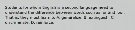 Students for whom English is a second language need to understand the difference between words such as for and four. That is, they must learn to A. generalize. B. extinguish. C. discriminate. D. reinforce.