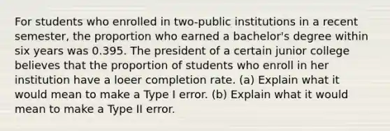 For students who enrolled in two-public institutions in a recent semester, the proportion who earned a bachelor's degree within six years was 0.395. The president of a certain junior college believes that the proportion of students who enroll in her institution have a loeer completion rate. (a) Explain what it would mean to make a Type I error. (b) Explain what it would mean to make a Type II error.