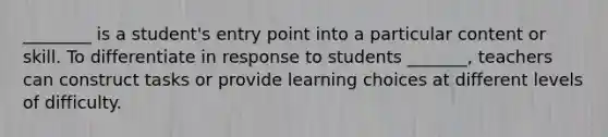 ________ is a student's entry point into a particular content or skill. To differentiate in response to students _______, teachers can construct tasks or provide learning choices at different levels of difficulty.