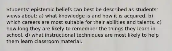 Students' epistemic beliefs can best be described as students' views about: a) what knowledge is and how it is acquired. b) which careers are most suitable for their abilities and talents. c) how long they are likely to remember the things they learn in school. d) what instructional techniques are most likely to help them learn classroom material.