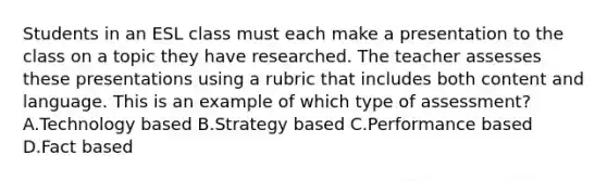 Students in an ESL class must each make a presentation to the class on a topic they have researched. The teacher assesses these presentations using a rubric that includes both content and language. This is an example of which type of assessment? A.Technology based B.Strategy based C.Performance based D.Fact based