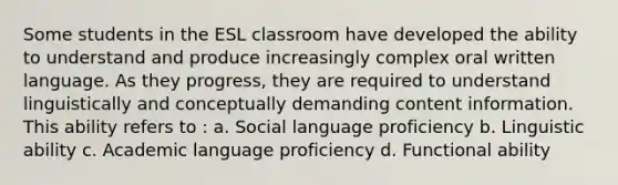 Some students in the ESL classroom have developed the ability to understand and produce increasingly complex oral written language. As they progress, they are required to understand linguistically and conceptually demanding content information. This ability refers to : a. Social language proficiency b. Linguistic ability c. Academic language proficiency d. Functional ability