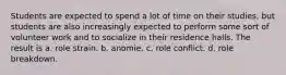 Students are expected to spend a lot of time on their studies, but students are also increasingly expected to perform some sort of volunteer work and to socialize in their residence halls. The result is a. role strain. b. anomie. c. role conflict. d. role breakdown.