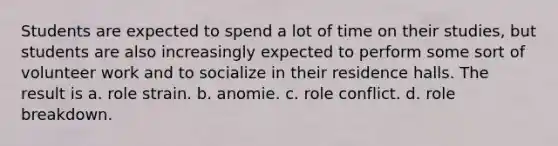 Students are expected to spend a lot of time on their studies, but students are also increasingly expected to perform some sort of volunteer work and to socialize in their residence halls. The result is a. role strain. b. anomie. c. role conflict. d. role breakdown.