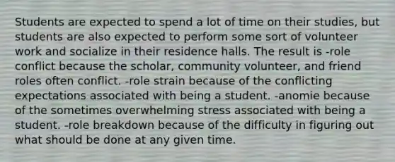 Students are expected to spend a lot of time on their studies, but students are also expected to perform some sort of volunteer work and socialize in their residence halls. The result is -role conflict because the scholar, community volunteer, and friend roles often conflict. -role strain because of the conflicting expectations associated with being a student. -anomie because of the sometimes overwhelming stress associated with being a student. -role breakdown because of the difficulty in figuring out what should be done at any given time.