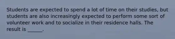 Students are expected to spend a lot of time on their studies, but students are also increasingly expected to perform some sort of volunteer work and to socialize in their residence halls. The result is ______.