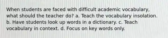 When students are faced with difficult academic vocabulary, what should the teacher do? a. Teach the vocabulary insolation. b. Have students look up words in a dictionary. c. Teach vocabulary in context. d. Focus on key words only.