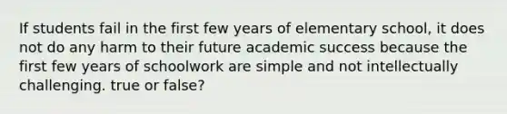 If students fail in the first few years of elementary school, it does not do any harm to their future academic success because the first few years of schoolwork are simple and not intellectually challenging. true or false?