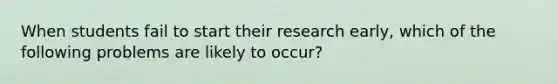 When students fail to start their research early, which of the following problems are likely to occur?