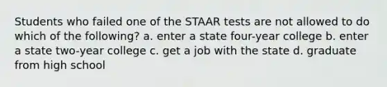 Students who failed one of the STAAR tests are not allowed to do which of the following? a. enter a state four-year college b. enter a state two-year college c. get a job with the state d. graduate from high school