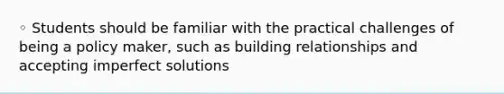 ◦ Students should be familiar with the practical challenges of being a policy maker, such as building relationships and accepting imperfect solutions