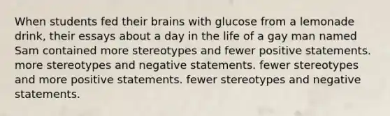 When students fed their brains with glucose from a lemonade drink, their essays about a day in the life of a gay man named Sam contained more stereotypes and fewer positive statements. more stereotypes and negative statements. fewer stereotypes and more positive statements. fewer stereotypes and negative statements.