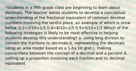 *Students in a fifth grade class are beginning to learn about decimals. The teacher wants students to develop a conceptual understanding of the fractional equivalent of common decimal numbers involving the tenths place, an example of which is show below. 0.2=2/10=1/5 0.4=4/10=2/5 0.5=5/10=1/2 Which of the following strategies is likely to be most effective in helping students develop this understanding? a. using long division to convert the fractions to decimals b. representing the decimals using an area model based on a 1-by-10 grid c. making connections between the concept of a decimal and a percent d. setting up a proportion involving each fraction and its decimal equivalent