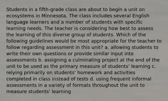 Students in a fifth-grade class are about to begin a unit on ecosystems in Minnesota. The class includes several English language learners and a number of students with specific learning needs. The teacher is considering how best to assess the learning of this diverse group of students. Which of the following guidelines would be most appropriate for the teacher to follow regarding assessment in this unit? a. allowing students to write their own questions or provide similar input into assessments b. assigning a culminating project at the end of the unit to be used as the primary measure of students' learning c. relying primarily on students' homework and activities completed in class instead of tests d. using frequent informal assessments in a variety of formats throughout the unit to measure students' learning