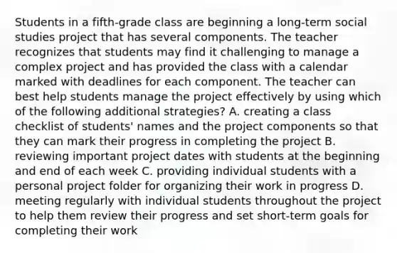 Students in a fifth-grade class are beginning a long-term social studies project that has several components. The teacher recognizes that students may find it challenging to manage a complex project and has provided the class with a calendar marked with deadlines for each component. The teacher can best help students manage the project effectively by using which of the following additional strategies? A. creating a class checklist of students' names and the project components so that they can mark their progress in completing the project B. reviewing important project dates with students at the beginning and end of each week C. providing individual students with a personal project folder for organizing their work in progress D. meeting regularly with individual students throughout the project to help them review their progress and set short-term goals for completing their work