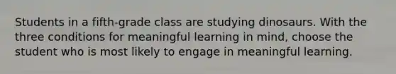 Students in a fifth-grade class are studying dinosaurs. With the three conditions for meaningful learning in mind, choose the student who is most likely to engage in meaningful learning.