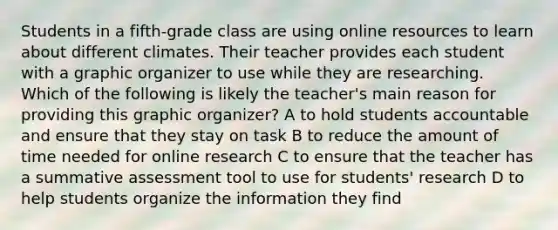 Students in a fifth-grade class are using online resources to learn about different climates. Their teacher provides each student with a graphic organizer to use while they are researching. Which of the following is likely the teacher's main reason for providing this graphic organizer? A to hold students accountable and ensure that they stay on task B to reduce the amount of time needed for online research C to ensure that the teacher has a summative assessment tool to use for students' research D to help students organize the information they find