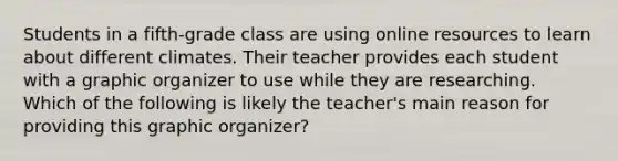 Students in a fifth-grade class are using online resources to learn about different climates. Their teacher provides each student with a graphic organizer to use while they are researching. Which of the following is likely the teacher's main reason for providing this graphic organizer?