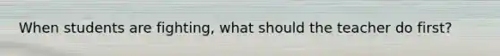 When students are fighting, what should the teacher do first?