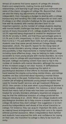 Almost all students find some aspects of college life stressful. Exams and assignments, making friends and building relationships, and learning to get along with your roommate are some of the classic struggles of college life. Beyond that, there are also the many big adjustments of learning to be independent, from managing a budget to dealing with a college bureaucracy and handling life's little emergencies on one's own. If college is an often stressful challenge for the average student, how well do students with mental disorders fare? It's an important question, as the number of college students dealing with mental health challenges has been increasing. An ongoing survey of many thousands of U.S. college students found that 10.2% reported being diagnosed or treated for depression and 10.4% for anxiety in 2008, and that those percentages grew to 13.2% and 15.8%, respectively, in 2015. Panic attacks also rose from 5.1% to 7.7% and ADHD from 3.6% to 5.6% among college students over that same period (American College Health Association, 2015). The specific reason for the rising rates of these mental disorders among college students is unclear, but one possibility is that improvements in mental health care, including more effective drugs, may be helping to make college accessible to more young people with mental disorders. So more people come to college with psychological disorders than did in the past. College counseling centers have seen a rise in the number of students with mental disorders, although the source of this increased usage is not clear. Source: © GIPhotoStock X/Alamy Another possibility explaining the uptick in psychological disorders is that efforts to increase awareness have lowered the stigma surrounding mental illness, and college students are less concerned about reporting a mental illness than they were in the past. Furthermore, colleges may be doing a better job of helping distressed young people recognize their need for mental health services and get treatment (Petersen, 2015). One concern is that even when a psychological disorder is being treated, relapse is a problem. For instance, a recent study found that nearly half of those who had been successfully treated for anxiety disorders ultimately experienced relapses. It may be that the additional stressors of college produced the relapses (Ginsburg et al., 2014). What can college students with psychological disorders do to help ensure a smooth transition to college life before they start college? One suggestion is to start practicing independence well ahead of the actual transition to college. For instance, they can acquire important life skills, such as making travel arrangements or taking their cars in for repairs without parental assistance. When independence feels familiar and students have acquired the skills and confidence for coping on their own, the transition to college is likely to be much less rocky