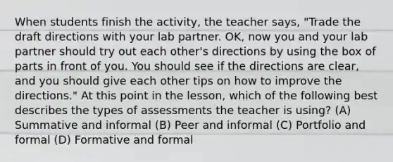 When students finish the activity, the teacher says, "Trade the draft directions with your lab partner. OK, now you and your lab partner should try out each other's directions by using the box of parts in front of you. You should see if the directions are clear, and you should give each other tips on how to improve the directions." At this point in the lesson, which of the following best describes the types of assessments the teacher is using? (A) Summative and informal (B) Peer and informal (C) Portfolio and formal (D) Formative and formal