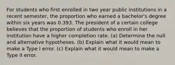 For students who first enrolled in two year public institutions in a recent​ semester, the proportion who earned a​ bachelor's degree within six years was 0.393. The president of a certain college believes that the proportion of students who enroll in her institution have a higher completion rate. ​(a) Determine the null and alternative hypotheses. ​(b) Explain what it would mean to make a Type I error. ​(c) Explain what it would mean to make a Type II error.