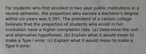 For students who first enrolled in two year public institutions in a recent​ semester, the proportion who earned a​ bachelor's degree within six years was 0.397. The president of a certain college believes that the proportion of students who enroll in her institution have a higher completion rate. ​(a) Determine the null and alternative hypotheses. ​(b) Explain what it would mean to make a Type I error. ​(c) Explain what it would mean to make a Type II error.