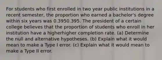 For students who first enrolled in two year public institutions in a recent​ semester, the proportion who earned a​ bachelor's degree within six years was 0.3950.395. The president of a certain college believes that the proportion of students who enroll in her institution have a higherhigher completion rate. ​(a) Determine the null and alternative hypotheses. ​(b) Explain what it would mean to make a Type I error. ​(c) Explain what it would mean to make a Type II error.