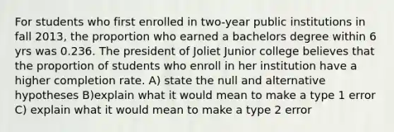 For students who first enrolled in two-year public institutions in fall 2013, the proportion who earned a bachelors degree within 6 yrs was 0.236. The president of Joliet Junior college believes that the proportion of students who enroll in her institution have a higher completion rate. A) state the null and alternative hypotheses B)explain what it would mean to make a type 1 error C) explain what it would mean to make a type 2 error