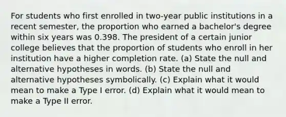 For students who first enrolled in​ two-year public institutions in a recent​ semester, the proportion who earned a​ bachelor's degree within six years was 0.398. The president of a certain junior college believes that the proportion of students who enroll in her institution have a higher completion rate. ​(a) State the null and alternative hypotheses in words. ​(b) State the null and alternative hypotheses symbolically. ​(c) Explain what it would mean to make a Type I error. ​(d) Explain what it would mean to make a Type II error.