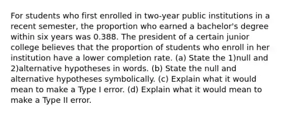 For students who first enrolled in​ two-year public institutions in a recent​ semester, the proportion who earned a​ bachelor's degree within six years was 0.388. The president of a certain junior college believes that the proportion of students who enroll in her institution have a lower completion rate. ​(a) State the 1)null and 2)alternative hypotheses in words. ​(b) State the null and alternative hypotheses symbolically. ​(c) Explain what it would mean to make a Type I error. ​(d) Explain what it would mean to make a Type II error.