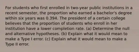 For students who first enrolled in two-year public institutions in a recent​ semester, the proportion who earned a​ bachelor's degree within six years was 0.394. The president of a certain college believes that the proportion of students who enroll in her institution have a lower completion rate. ​(a) Determine the null and alternative hypotheses. ​(b) Explain what it would mean to make a Type I error. ​(c) Explain what it would mean to make a Type II error.