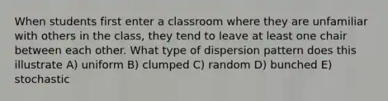 When students first enter a classroom where they are unfamiliar with others in the class, they tend to leave at least one chair between each other. What type of dispersion pattern does this illustrate A) uniform B) clumped C) random D) bunched E) stochastic