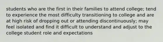 students who are the first in their families to attend college; tend to experience the most difficulty transitioning to college and are at high risk of dropping out or attending discontinuously; may feel isolated and find it difficult to understand and adjust to the college student role and expectations