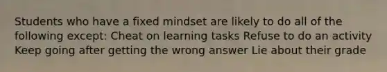 Students who have a fixed mindset are likely to do all of the following except: Cheat on learning tasks Refuse to do an activity Keep going after getting the wrong answer Lie about their grade