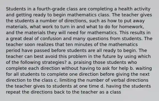 Students in a fourth-grade class are completing a health activity and getting ready to begin mathematics class. The teacher gives the students a number of directions, such as how to put away materials, what work to turn in and what to do for homework, and the materials they will need for mathematics. This results in a great deal of confusion and many questions from students. The teacher soon realizes that ten minutes of the mathematics period have passed before students are all ready to begin. The teacher can best avoid this problem in the future by using which of the following strategies? a. praising those students who complete each direction without having to ask for help b. waiting for all students to complete one direction before giving the next direction to the class c. limiting the number of verbal directions the teacher gives to students at one time d. having the students repeat the directions back to the teacher as a class