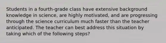 Students in a fourth-grade class have extensive background knowledge in science, are highly motivated, and are progressing through the science curriculum much faster than the teacher anticipated. The teacher can best address this situation by taking which of the following steps?