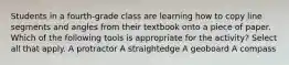 Students in a fourth-grade class are learning how to copy line segments and angles from their textbook onto a piece of paper. Which of the following tools is appropriate for the activity? Select all that apply. A protractor A straightedge A geoboard A compass