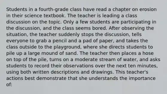 Students in a fourth-grade class have read a chapter on erosion in their science textbook. The teacher is leading a class discussion on the topic. Only a few students are participating in the discussion, and the class seems bored. After observing the situation, the teacher suddenly stops the discussion, tells everyone to grab a pencil and a pad of paper, and takes the class outside to the playground, where she directs students to pile up a large mound of sand. The teacher then places a hose on top of the pile, turns on a moderate stream of water, and asks students to record their observations over the next ten minutes, using both written descriptions and drawings. This teacher's actions best demonstrate that she understands the importance of: