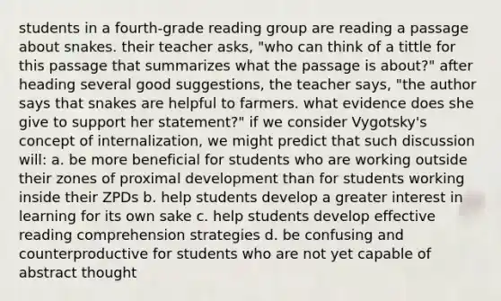 students in a fourth-grade reading group are reading a passage about snakes. their teacher asks, "who can think of a tittle for this passage that summarizes what the passage is about?" after heading several good suggestions, the teacher says, "the author says that snakes are helpful to farmers. what evidence does she give to support her statement?" if we consider Vygotsky's concept of internalization, we might predict that such discussion will: a. be more beneficial for students who are working outside their zones of proximal development than for students working inside their ZPDs b. help students develop a greater interest in learning for its own sake c. help students develop effective reading comprehension strategies d. be confusing and counterproductive for students who are not yet capable of abstract thought