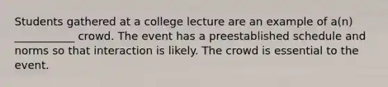 Students gathered at a college lecture are an example of a(n) ___________ crowd. The event has a preestablished schedule and norms so that interaction is likely. The crowd is essential to the event.​