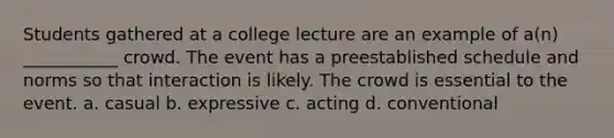 Students gathered at a college lecture are an example of a(n) ___________ crowd. The event has a preestablished schedule and norms so that interaction is likely. The crowd is essential to the event. a. casual b. expressive c. acting d. conventional