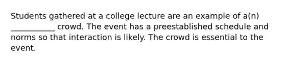 Students gathered at a college lecture are an example of a(n) ___________ crowd. The event has a preestablished schedule and norms so that interaction is likely. The crowd is essential to the event.