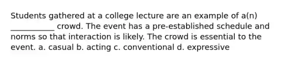 Students gathered at a college lecture are an example of a(n) ___________ crowd. The event has a pre-established schedule and norms so that interaction is likely. The crowd is essential to the event.​ a. ​casual b. ​acting c. ​conventional d. ​expressive